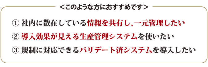 1.社内に散在している情報を共有し、一元管理したい 2.導入効果が見える生産管理システムを使いたい 3.規制に対応できるバリデート済システムを導入したい